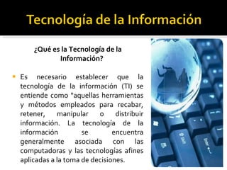 ¿Qué es la Tecnología de la Información? Es necesario establecer que la tecnología de la información (TI) se entiende como "aquellas herramientas y métodos empleados para recabar, retener, manipular o distribuir información. La tecnología de la información se encuentra generalmente asociada con las computadoras y las tecnologías afines aplicadas a la toma de decisiones. 