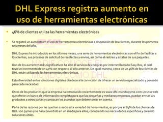 46% de clientes utiliza las herramientas electrónicas Se registró un aumento en el uso de herramientas electrónicas a disposición de los clientes, durante los primeros seis meses del año. DHL Express ha introducido en los últimos meses, una serie de herramientas electrónicas con el fin de facilitar a los clientes, sus procesos de solicitud de recolectas y envíos, así como el rastreo y estatus de sus paquetes. Uno de los aumentos más significativos ha sido el servicio de compras por internet llamado Easy Box, el cual tuvo un incremento de un 40% con respecto al año anterior. De igual manera, cerca de un 46% de los clientes de DHL están utilizando las herramientas electrónicas. Esta diversidad en las soluciones digitales obedece a la convicción de ofrecer un servicio especializado y pensado para cada necesidad. Otros de los productos que la empresa ha introducido recientemente es www.dhl-mundopyme.com un sitio web que ofrece un banco de información completa para que las pequeñas y medianas empresas, puedan enviar sus productos a otros países y conozcan los aspectos que deben tomar en cuenta. Parte de las razones por las que han creado esta variedad de herramientas, es porque el 85% de los clientes de DHL son pymes y se han convertido en un aliado para ellos, conociendo sus necesidades específicas y creando soluciones útiles. 