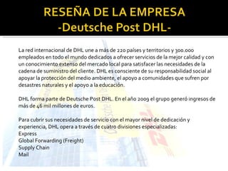 La red internacional de DHL une a más de 220 países y territorios y 300.000 empleados en todo el mundo dedicados a ofrecer servicios de la mejor calidad y con un conocimiento extenso del mercado local para satisfacer las necesidades de la cadena de suministro del cliente. DHL es consciente de su responsabilidad social al apoyar la protección del medio ambiente, el apoyo a comunidades que sufren por desastres naturales y el apoyo a la educación. DHL forma parte de Deutsche Post DHL. En el año 2009 el grupo generó ingresos de más de 46 mil millones de euros. Para cubrir sus necesidades de servicio con el mayor nivel de dedicación y experiencia, DHL opera a través de cuatro divisiones especializadas: Express Global Forwarding (Freight) Supply Chain Mail 