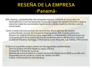 DHL Express, compañía líder de transporte expreso, enfrenta el nuevo año con renovado brío y con herramientas únicas para lograr de manera eficiente y segura, solventar todas las necesidades logísticas de ustedes nuestros clientes y socios comerciales.   Como muestra de este proceso de crecimiento, ahora además de nuestro acostumbrado servicio de transporte Internacional, DHL Express pone a su disposición toda la infraestructura, seguridad y confiabilidad y eficiencia que nos caracteriza para el transporte de sus encomiendas dentro del territorio nacional Ciudad de Panamá, Santiago, Chitré David, Colon Boquete, Las Tablas y Penonomé. El Servicio a grandes rasgos cuenta con las siguientes características: Servicio puerta a Puerta desde su casa u Oficina Tiempo de Transito de 24 horas Rastreo de su envió tanto en nuestro servicio al cliente como WEB www.dhl.com Disponible con el uso de su cuenta de crédito con DHL. Costos y facturación en moneda local. 