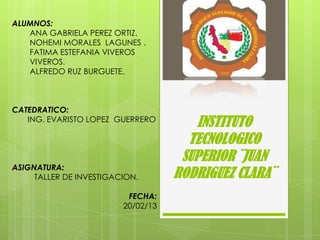 ALUMNOS:
   ANA GABRIELA PEREZ ORTIZ.
   NOHEMI MORALES LAGUNES .
   FATIMA ESTEFANIA VIVEROS
   VIVEROS.
   ALFREDO RUZ BURGUETE.



CATEDRATICO:
   ING. EVARISTO LOPEZ GUERRERO
                                       INSTITUTO
                                      TECNOLOGICO
                                     SUPERIOR ¨JUAN
ASIGNATURA:
     TALLER DE INVESTIGACION.       RODRIGUEZ CLARA¨
                          FECHA:
                         20/02/13
 