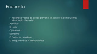 Encuesta
 reconoce y sabe de donde proviene las siguientes como fuentes
de energía alternativa
A) eólica
B) solar
C) hidráulica
D) Plasma
E) Todas las anteriores
F) Ninguna de las 4 mencionadas
 