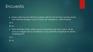 Encuesta
 Sabe usted que en distintos lugares del mundo se han creado autos
con fuentes energía como a base de hidrogeno y electricidad
A) si
B) no
 Pero también Sabe usted que los creadores de estos autos se les
tuvo al margen de la sociedad y no se permitió progresar en dicha
investigación
A) si
B) no
 
