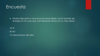 Encuesta
 Estaría dispuesto a usar recursos renovables como fuentes de
energía en los usos que normalmente tienen en su vida diaria
A) Si
B) No
C) Desconozco de esto
 