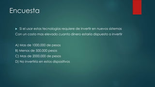 Encuesta
 Si el usar estas tecnologías requiere de invertir en nuevos sistemas
Con un costo mas elevado cuanto dinero estaría dispuesto a invertir
A) Mas de 1000.000 de pesos
B) Menos de 500.000 pesos
C) Mas de 2000.000 de pesos
D) No invertiría en estos dispositivos
 