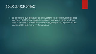 COCLUSIONES
 Se concluye que después de encuestar a los siete estudiantes ellos
conocen del tema y están dispuestos a innovar e implementar e
invertir en sistemas alternativos de energías que no dependan del
combustible fósil como materia prima
 