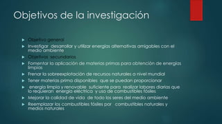 Objetivos de la investigación
 Objetivo general
 Investigar desarrollar y utilizar energías alternativas amigables con el
medio ambiente
 Objetivos secundarios
 Fomentar la aplicación de materias primas para obtención de energías
limpias
 Frenar la sobreexplotación de recursos naturales a nivel mundial
 Tener materias prima disponibles que se puedan proporcionar
 energía limpia y renovable suficiente para realizar labores diarias que
lo requieran energía eléctrica y uso de combustibles fósiles
 Mejorar la calidad de vida de todo los seres del medio ambiente
 Reemplazar los combustibles fósiles por combustibles naturales y
medios naturales
 