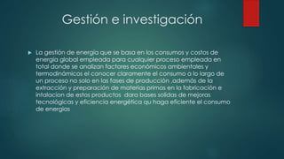 Gestión e investigación
 La gestión de energía que se basa en los consumos y costos de
energía global empleada para cualquier proceso empleada en
total donde se analizan factores económicos ambientales y
termodinámicos el conocer claramente el consumo a lo largo de
un proceso no solo en las fases de producción ,además de la
extracción y preparación de materias primas en la fabricación e
intalacion de estos productos dara bases solidas de mejoras
tecnológicas y eficiencia energética qu haga eficiente el consumo
de energias
 