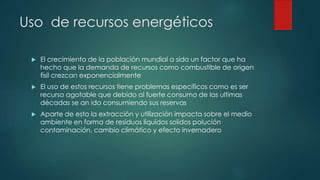 Uso de recursos energéticos
 El crecimiento de la población mundial a sido un factor que ha
hecho que la demanda de recursos como combustible de origen
fisil crezcan exponencialmente
 El uso de estos recursos tiene problemas específicos como es ser
recurso agotable que debido al fuerte consumo de las ultimas
décadas se an ido consumiendo sus reservas
 Aparte de esto la extracción y utilización impacta sobre el medio
ambiente en forma de residuos líquidos solidos polución
contaminación, cambio climático y efecto invernadero
 