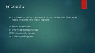 Encuesta
 Cual de estos daños que causa el uso de combustibles fósiles en el
medio ambiente tiene mayor impacto
A) Efecto invernadero
B) Enfermedades respiratorias
C) Contaminación del aire
D) Calentamiento global
 