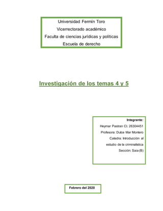 Investigación de los temas 4 y 5
Universidad Fermín Toro
Vicerrectorado académico
Faculta de ciencias jurídicas y políticas
Escuela de derecho
Integrante:
Heymar Pastran CI. 26304451
Profesora: Dulce Mar Montero
Catedra: Introducción al
estudio de la criminalística
Sección: Saia (B)
Febrero del 2020
 