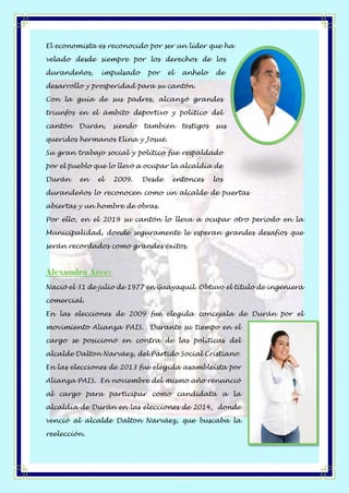 El economista es reconocido por ser un líder que ha
velado desde siempre por los derechos de los
durandeños, impulsado por el anhelo de
desarrollo y prosperidad para su cantón.
Con la guía de sus padres, alcanzó grandes
triunfos en el ámbito deportivo y político del
cantón Durán, siendo también testigos sus
queridos hermanos Elina y Josué.
Su gran trabajo social y político fue respaldado
por el pueblo que lo llevó a ocupar la alcaldía de
Durán en el 2009. Desde entonces los
durandeños lo reconocen como un alcalde de puertas
abiertas y un hombre de obras.
Por ello, en el 2019 su cantón lo lleva a ocupar otro período en la
Municipalidad, donde seguramente le esperan grandes desafíos que
serán recordados como grandes éxitos.
Alexandra Arce:
Nació el 31 de julio de 1977 en Guayaquil. Obtuvo el título de ingeniera
comercial.
En las elecciones de 2009 fue elegida concejala de Durán por el
movimiento Alianza PAIS. Durante su tiempo en el
cargo se posicionó en contra de las políticas del
alcalde Dalton Narváez, del Partido Social Cristiano.
En las elecciones de 2013 fue elegida asambleísta por
Alianza PAIS. En noviembre del mismo año renunció
al cargo para participar como candidata a la
alcaldía de Durán en las elecciones de 2014, donde
venció al alcalde Dalton Narváez, que buscaba la
reelección.
 