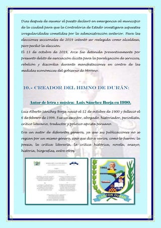 Días después de asumir el puesto declaró en emergencia al municipio
de la ciudad para que la Contraloría de Estado investigara supuestas
irregularidades cometidas por la administración anterior. Para las
elecciones seccionales de 2019 intentó ser reelegida como alcaldesa,
pero perdió la elección.
El 13 de octubre de 2019, Arce fue detenida preventivamente por
presunto delito de asociación ilícita para la paralización de servicios,
rebelión y discordia durante manifestaciones en contra de las
medidas económicas del gobierno de Moreno.
10.- Creador del Himno de Durán:
Autor de letra y música: Luis Sánchez Borja en 1990.
Luis Alberto Sánchez Borja nació el 12 de octubre de 1900 y falleció el
6 de febrero de 1994. Fue un escritor, abogado, historiador, periodista,
crítico literario, traductor y político aprista peruano.
Era un autor de diferentes géneros, ya que sus publicaciones no se
regían por un mismo género, sino que dio a varios, como lo fueron: la
poesía, la crítica literaria, la crítica histórica, novela, ensayo,
historia, biografías, entre otros.
 