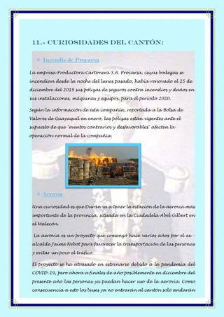 11.- Curiosidades del Cantón:
❖ Incendio de Procarsa
La empresa Productora Cartonera S.A. Procarsa, cuyas bodegas se
incendian desde la noche del lunes pasado, había renovado el 25 de
diciembre del 2019 sus pólizas de seguros contra incendios y daños en
sus instalaciones, máquinas y equipos, para el período 2020.
Según la información de esta compañía, reportada a la Bolsa de
Valores de Guayaquil en enero, las pólizas están vigentes ante el
supuesto de que "eventos contrarios y desfavorables" afecten la
operación normal de la compañía.
❖ Aerovía
Una curiosidad es que Durán va a tener la estación de la aerovía más
importante de la provincia, situada en la Ciudadela Abel Gilbert en
el Malecón.
La aerovía es un proyecto que comenzó hace varios años por el ex -
alcalde Jaime Nebot para favorecer la transportación de las personas
y evitar un poco el tráfico.
El proyecto se ha atrasado en estrenarse debido a la pandemia del
COVID-19, pero ahora a finales de año posiblemente en diciembre del
presente año las personas ya puedan hacer uso de la aerovía. Como
consecuencia a esto los buses ya no entrarán al cantón solo andarán
 