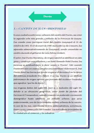 1.- Cantón Durán- (Historia)
Es una ciudad ecuatoriana; cabecera del cantón del Durán, así como
la segunda urbe más grande y poblada de la Provincia de Guayas.
Fue creada como parroquia rural del Cantón Guayaquil el 16 de
octubre de 1902. El 10 de enero de 1986 mediante Ley de Creación, fue
separada administrativamente de Guayaquil, siendo convertida en
cantón durante el gobierno de León Febres-Cordero.
El señor José Durán Maristany, de origen español se estableció en esta
zona y construyó una pilladora y un hotel llamado Hotel Durán; las
personas se acostumbraron a decir vamos a "Durán". Esto cuando
Durán era aún un caserío y existía únicamente por el ferrocarril. José
Durán donó las tierras por donde cruzaría el ferrocarril en la época
del entonces presidente Eloy Alfaro. A su vez, Durán es un apellido
patronímico de origen español que proviene del occitano Durandus
que significa "que ha de durar".
Sus orígenes datan del siglo XIX, pero es a mediados del siglo XX,
debido a su ubicación geográfica, como punto de partida del
Ferrocarril Transandino, cuando presenta un acelerado crecimiento
demográfico hasta establecer un poblado urbano, que sería
posteriormente, uno de los principales núcleos urbanos de la nación.
Es uno de los más importantes centros administrativos, económicos,
financieros y comerciales del Ecuador. Las actividades principales de
la ciudad son el comercio, y la industria.
Durán
 