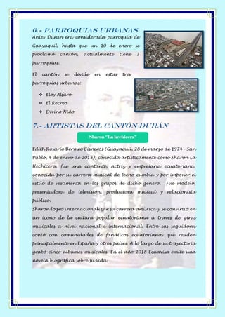 6.- Parroquias Urbanas
Antes Duran era considerada parroquia de
Guayaquil, hasta que un 10 de enero se
proclamó cantón, actualmente tiene 3
parroquias.
El cantón se divide en estas tres
parroquias urbanas:
❖ Eloy Alfaro
❖ El Recreo
❖ Divino Niño
7.- Artistas del Cantón Durán
Edith Rosario Bermeo Cisneros (Guayaquil, 28 de marzo de 1974 - San
Pablo, 4 de enero de 2015), conocida artísticamente como Sharon La
Hechicera, fue una cantante, actriz y empresaria ecuatoriana,
conocida por su carrera musical de tecno cumbia y por imponer el
estilo de vestimenta en los grupos de dicho género. Fue modelo,
presentadora de televisión, productora musical y relacionista
público.
Sharon logró internacionalizar su carrera artística y se convirtió en
un icono de la cultura popular ecuatoriana a través de giras
musicales a nivel nacional e internacional. Entre sus seguidores
contó con comunidades de fanáticos ecuatorianos que residen
principalmente en España y otros países. A lo largo de su trayectoria
grabó cinco álbumes musicales. En el año 2018 Ecuavisa emite una
novela biográfica sobre su vida.
Sharon ‘’La hechicera’’
 
