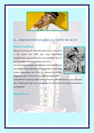 8.- Deportistas del Cantón Durán
Jacinta Sandiford:
Nació en Durán el 9 de abril de 1932 y murió el
1 de enero de 1987 fue una deportista
ecuatoriana, ganadora de una medalla de oro
en los Juegos Panamericanos de 1951.
Fue la primera mujer en obtener una medalla en
los Juegos Panamericanos realizados en Buenos
Aires, Argentina, en 1951. Su marca en dichos
juegos fue de 1,45m en la prueba de salto alto.
Un busto en el parque del Cantón Durán y dos placas en una casa que
fue construida bajo una campaña de Leonardo Montoya recuerdan
su hazaña.
Mayra Olvera:
 