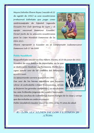 Mayra Fabiola Olvera Reyes (nacido el 22
de agosto de 1992) es una ecuatoriana
profesional futbolista que juega como
centrocampista de Español Segunda
División Pro Club Sporting de Gijón y el
equipo nacional femenino Ecuador.
Formó parte de la selección ecuatoriana
para la Copa Mundial Femenina de la
FIFA 2015.
Olvera representó a Ecuador en el Campeonato Sudamericano
Femenino Sub-17 de 2008
Pablo Sandiford:
Basquetbolista nacido en Eloy Alfaro, Durán, el 29 de junio de 1922.
Miembro de una familia de deportistas, en la que
se destacaron también sus hermanos, Pablo fue y
sigue siendo uno de los símbolos del baloncesto
ecuatoriano.
Su apasionante carrera se inició en 1940.
Fue uno de los héroes deportivos que hicieron
vibrar el inolvidable Coliseo Huancavilca, donde
se forjaron los grandes campeones y se escribieron
las más brillantes páginas de nuestro baloncesto.
Todas las canchas de Sudamérica fueron testigos de la clase y coraje
que derrochaba en cada encuentro.
Pablo Sándiford Amador murió en 1992, a los 70 años de edad
9.- Los Alcaldes de los últimos 20
años:
 