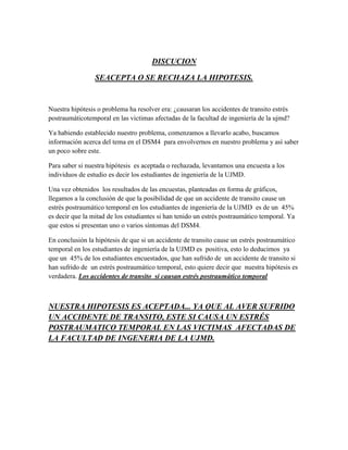 DISCUCION

                 SEACEPTA O SE RECHAZA LA HIPOTESIS.


Nuestra hipótesis o problema ha resolver era: ¿causaran los accidentes de transito estrés
postraumáticotemporal en las victimas afectadas de la facultad de ingeniería de la ujmd?

Ya habiendo establecido nuestro problema, comenzamos a llevarlo acabo, buscamos
información acerca del tema en el DSM4 para envolvernos en nuestro problema y así saber
un poco sobre este.

Para saber si nuestra hipótesis es aceptada o rechazada, levantamos una encuesta a los
individuos de estudio es decir los estudiantes de ingeniería de la UJMD.

Una vez obtenidos los resultados de las encuestas, planteadas en forma de gráficos,
llegamos a la conclusión de que la posibilidad de que un accidente de transito cause un
estrés postraumático temporal en los estudiantes de ingeniería de la UJMD es de un 45%
es decir que la mitad de los estudiantes si han tenido un estrés postraumático temporal. Ya
que estos si presentan uno o varios síntomas del DSM4.

En conclusión la hipótesis de que si un accidente de transito cause un estrés postraumático
temporal en los estudiantes de ingeniería de la UJMD es positiva, esto lo deducimos ya
que un 45% de los estudiantes encuestados, que han sufrido de un accidente de transito si
han sufrido de un estrés postraumático temporal, esto quiere decir que nuestra hipótesis es
verdadera. Los accidentes de transito si causan estrés postraumático temporal



NUESTRA HIPOTESIS ES ACEPTADA... YA QUE AL AVER SUFRIDO
UN ACCIDENTE DE TRANSITO, ESTE SI CAUSA UN ESTRÉS
POSTRAUMATICO TEMPORAL EN LAS VICTIMAS AFECTADAS DE
LA FACULTAD DE INGENERIA DE LA UJMD.
 