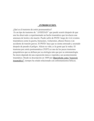 INTRODUCCION.

¿Qué es el trastorno de estrés postraumático?
 Es un tipo de trastorno de “ANSIEDAD” que puede ocurrir después de que
uno ha observado o experimentado un hecho traumático que involucra una
amenaza de lesión o de muerte. Puede sufrir de PSTD luego de vivir eventos
traumáticos como la guerra, huracanes, violaciones, abusos físicos o un
accidente de transito graves. El PSTD hace que se sienta estresado y asustado
después de pasado el peligro. Afecta su vida y a la gente que le rodea. El
trastorno por estrés postraumático (TEPT) es uno de los pocos trastornos
psiquiátricos que se definen por su etiología más que por su sintomatología.
Su inicio depende de una exposición única o repetida a un acontecimiento
traumático. Desde su descripción en 1889 por Oppenheim como “neurosis
traumática”, siempre ha estado relacionado con enfrentamientos bélicos.
 
