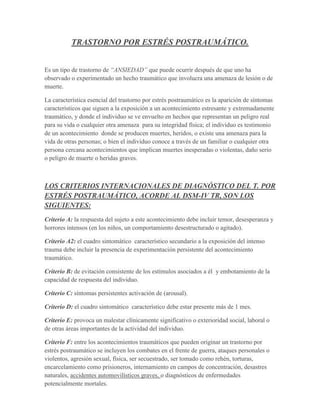 TRASTORNO POR ESTRÉS POSTRAUMÁTICO.


Es un tipo de trastorno de “ANSIEDAD” que puede ocurrir después de que uno ha
observado o experimentado un hecho traumático que involucra una amenaza de lesión o de
muerte.

La característica esencial del trastorno por estrés postraumático es la aparición de síntomas
característicos que siguen a la exposición a un acontecimiento estresante y extremadamente
traumático, y donde el individuo se ve envuelto en hechos que representan un peligro real
para su vida o cualquier otra amenaza para su integridad física; el individuo es testimonio
de un acontecimiento donde se producen muertes, heridos, o existe una amenaza para la
vida de otras personas; o bien el individuo conoce a través de un familiar o cualquier otra
persona cercana acontecimientos que implican muertes inesperadas o violentas, daño serio
o peligro de muerte o heridas graves.



LOS CRITERIOS INTERNACIONALES DE DIAGNÓSTICO DEL T. POR
ESTRÉS POSTRAUMÁTICO, ACORDE AL DSM-IV TR, SON LOS
SIGUIENTES:
Criterio A: la respuesta del sujeto a este acontecimiento debe incluir temor, desesperanza y
horrores intensos (en los niños, un comportamiento desestructurado o agitado).

Criterio A2: el cuadro sintomático característico secundario a la exposición del intenso
trauma debe incluir la presencia de experimentación persistente del acontecimiento
traumático.

Criterio B: de evitación consistente de los estímulos asociados a él y embotamiento de la
capacidad de respuesta del individuo.

Criterio C: síntomas persistentes activación de (arousal).

Criterio D: el cuadro sintomático característico debe estar presente más de 1 mes.

Criterio E: provoca un malestar clínicamente significativo o exterioridad social, laboral o
de otras áreas importantes de la actividad del individuo.

Criterio F: entre los acontecimientos traumáticos que pueden originar un trastorno por
estrés postraumático se incluyen los combates en el frente de guerra, ataques personales o
violentos, agresión sexual, física, ser secuestrado, ser tomado como rehén, torturas,
encarcelamiento como prisioneros, internamiento en campos de concentración, desastres
naturales, accidentes automovilísticos graves, o diagnósticos de enfermedades
potencialmente mortales.
 