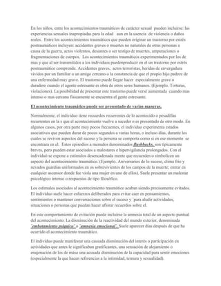 En los niños, entre los acontecimientos traumáticos de carácter sexual pueden incluirse: las
experiencias sexuales inapropiadas para la edad aun en la usencia de violencia o daños
reales. Entre los acontecimientos traumáticos que pueden originar un trastorno por estrés
postraumáticos incluyen: accidentes graves o muertes no naturales de otras personas a
causa de la guerra, actos violentos, desastres o ser testigo de muertes, amputaciones o
fragmentaciones de cuerpos. Los acontecimientos traumáticos experimentados por los de
mas y que al ser transmitidos a los individuos puedenproducir en el un trastorno por estrés
postraumático comprende. Accidentes graves, actos terroristas, heridas de envergadura
vividos por un familiar o un amigo cercano o la constancia de que el propio hijo padece de
una enfermedad muy grave. El trastorno puede llegar hacer especialmente grave o
duradero cuando el agente estresante es obra de otros seres humanos. (Ejemplo. Torturas,
violaciones). La posibilidad de presentar este trastorno puede versé aumentada cuando mas
intenso o mas cercana físicamente se encuentra el gente estresante.

El acontecimiento traumático puede ser presentado de varias maneras.

Normalmente, el individuo tiene recuerdos recurrentes de lo acontecido o pesadillas
recurrentes en la s que el acontecimiento vuelve a suceder o es presentado de otro modo. En
algunos casos, por otra parte muy pocos frecuentes, el individuo experimenta estados
asociativos que pueden durar de pocos segundos a varias horas, o incluso días, durante los
cuales se reviven aspectos del suceso y la persona se comporta como si en ese momento se
encontrara en el. Estos episodios a menudos denominados flashbacks, son típicamente
breves, pero pueden estar asociados a malestares e hipervigilancia prolongados. Con el
individuó se expone a estímulos desencadenada mente que recuerden o simbolicen un
aspecto del acontecimiento traumático. (Ejemplo. Aniversarios de lo suceso, clima frio y
nevados guardias uniformados en os sobrevivientes de los campos de la muerte; entrar en
cualquier ascensor donde fue viola una mujer en uno de ellos). Suele presentar un malestar
psicológico intenso o respuestas de tipo filosófico.

Los estímulos asociados al acontecimiento traumático acaban siendo precisamente evitados.
El individuo suele hacer esfuerzos deliberados para evitar caer en pensamientos,
sentimientos o mantener conversaciones sobre el suceso y ´para aludir actividades,
situaciones o personas que puedan hacer aflorar recuerdos sobre el.

En este comportamiento de evitación puede incluirse la amnesia total de un aspecto puntual
del acontecimiento. La disminución de la reactividad del mundo exterior, denominada
¨embotamiento psíquico¨ o ¨amnesia emocional¨. Suele aparecer días después de que ha
ocurrido el acontecimiento traumático.

El individuo puede manifestar una causada disminución del interés o participación en
actividades que antes le significaban gratificantes, una sensación de alejamiento o
enajenación de los de máso una acusada disminución de la capacidad para sentir emociones
(especialmente la que hacen referencias a la intimidad, ternura y sexualidad).
 