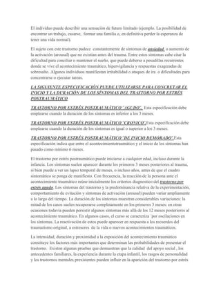 El individuo puede describir una sensación de futuro limitado (ejemplo. La posibilidad de
encontrar un trabajo, casarse, formar una familia o, en definitiva perder la esperanza de
tener una vida normal).

El sujeto con este trastorno padece constantemente de síntomas de ansiedad o aumento de
la activación (arousal) que no existían antes del trauma. Entre estos síntomas cabe citar la
dificultad para conciliar o mantener el sueño, que puede deberse a pesadillas recurrentes
donde se vive el acontecimiento traumático, hipervigilancia y respuestas exageradas de
sobresalto. Algunos individuos manifiestan irritabilidad o ataques de ira o dificultades para
concentrarse o ejecutar tareas.

LA SIGUIENTE ESPECIFICACIÓN PUEDE UTILIZARSE PARA CONCRETAR EL
INICIO Y LA DURACIÓN DE LOS SÍNTOMAS DEL TRASTORNO POR ESTRÉS
POSTRAUMÁTICO

TRASTORNO POR ESTRÉS POSTRAUMÁTICO ¨AGUDO¨. Esta especificación debe
emplearse cuando la duración de los síntomas es inferior a los 3 meses.

TRASTORNO POR ESTRÉS POSTRAUMÁTICO ¨CRONICO¨.Esta especificación debe
emplearse cuando la duración de los síntomas es igual o superior a los 3 meses.

TRASTORNO POR ESTRÉS POSTRAUMÁTICO ¨DE INICIO DEMORADO¨.Esta
especificación indica que entre el acontecimientotraumático y el inicio de los síntomas han
pasado como mínimo 6 meses.

El trastorno por estrés postraumático puede iniciarse a cualquier edad, incluso durante la
infancia. Los síntomas suelen aparecer durante los primeros 3 meses posteriores al trauma,
si bien puede a ver un lapso temporal de meses, o incluso años, antes de que el cuadro
sintomático se ponga de manifiesto. Con frecuencia, la reacción de la persona ante el
acontecimiento traumático reúne inicialmente los criterios diagnostico del trastorno por
estrés agudo. Los síntomas del trastorno y la predominancia relativa de la experimentación,
comportamiento de evitación y síntomas de activación (arousal) pueden variar ampliamente
a lo largo del tiempo. La duración de los síntomas muestran considerables variaciones: la
mitad de los casos suelen recuperarse completamente en los primeros 3 meses: en otras
ocasiones todavía pueden persistir algunos síntomas más allá de los 12 meses posteriores al
acontecimiento traumático. En algunos casos, el curso se caracteriza ´por oscilaciones en
los síntomas. La reactivación de estos puede aparecer en respuesta a los recuerdos del
traumatismo original, a estresores de la vida o nuevos acontecimientos traumáticos.

La intensidad, duración y proximidad a la exposición del acontecimiento traumático
constituye los factores más importantes que determinan las probabilidades de presentar el
trastorno. Existen algunas pruebas que demuestran que la calidad del apoyo social , los
antecedentes familiares, la experiencia durante la etapa infantil, los rasgos de personalidad
y los trastornos mentales prexistentes pueden influir en la aparición del trastorno por estrés
 