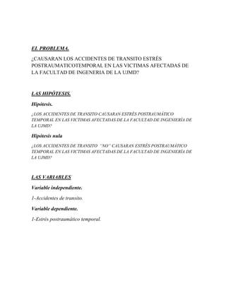 EL PROBLEMA.
¿CAUSARAN LOS ACCIDENTES DE TRANSITO ESTRÉS
POSTRAUMATICOTEMPORAL EN LAS VICTIMAS AFECTADAS DE
LA FACULTAD DE INGENERIA DE LA UJMD?



LAS HIPÓTESIS.

Hipótesis.
¿LOS ACCIDENTES DE TRANSITO CAUSARAN ESTRÉS POSTRAUMÁTICO
TEMPORAL EN LAS VICTIMAS AFECTADAS DE LA FACULTAD DE INGENIERÍA DE
LA UJMD?

Hipótesis nula
¿LOS ACCIDENTES DE TRANSITO “NO” CAUSARAN ESTRÉS POSTRAUMÁTICO
TEMPORAL EN LAS VICTIMAS AFECTADAS DE LA FACULTAD DE INGENIERÍA DE
LA UJMD?



LAS VARIABLES

Variable independiente.

1-Accidentes de transito.

Variable dependiente.

1-Estrés postraumático temporal.
 