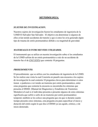 METODOLOGIA.


SUJETOS DE INVESTIGACION.

Nuestros sujetos de investigación fueron los estudiantes de ingeniería de la
UJMD El Salvador San Salvador. El objetivo era determinar si algunos de
ellos avían tenido accidentes de transito y que si estos les avía generado algún
tipo de trauma de estrés postraumático debido a su magnitud de gravedad.



MATERIALES O INTRUMENTOS UTILIZADOS.

El instrumentó que se utilizo en nuestra investigación sobre si los estudiantes
de la UJMD sufrían de un estrés postraumático a raíz de un accidente de
transito fue el de ENCUESTA que contenía 10 preguntas.



PROSEDIMIENTO.

El procedimiento que se utilizo con los estudiantes de ingeniería de la UJMD.
Se les realizo una visita la cual Consistía en pasarle una encuesta a los sujetos
de investigación la cual contenía 10 preguntas claves para determinar si estos
tienen o pudieron a ver tenido un trastorno por estrés postraumático, entre
estas preguntas que contenía la encuesta se encontraba los síntomas que
presenta el DSM4 (Manual de Diagnostico y Estadístico de Trastornos
Mentales) el cual si el individuo presenta o presento algunos de estos síntomas
significaría que sufrió o sufre de un trastorno por estrés postraumático
temporal, también se les coloco una pregunta que era que si durante cuanto
tiempo presento estos síntomas, esta pregunta era para especificar el inicio y
duración del estrés según lo que dice el DSM4 ya sea agudo, crónico, o de
inicio demorado.
 