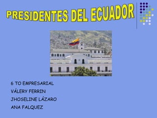 PRESIDENTES DEL ECUADOR 6 TO EMPRESARIAL VÁLERY FERRIN JHOSELINE LÁZARO ANA FALQUEZ 