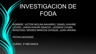 INVESTIGACION DE
FODA
NOMBRE: VICTOR MOLINA NAVARRO, DANIEL AYAVIRE
LICIDIO, JASON AYAVIRI IGNACIO, JJOSSÌAZ CHURA
MOSCOSO, MOISES MARCOS CHOQUE, JUAN URIONA
FECHA:24/03/2022
CURSO: 3º MECANICA
 