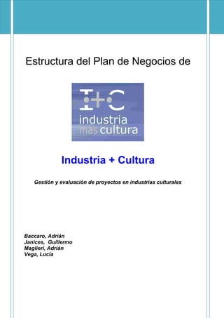 Estructura del Plan de Negocios de
Industria + Cultura
Gestión y evaluación de proyectos en industrias culturales
Baccaro, Adrián
Janices, Guillermo
Maglieri, Adrián
Vega, Lucia
 