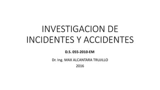 INVESTIGACION DE
INCIDENTES Y ACCIDENTES
Dr. Ing. MAX ALCANTARA TRUJILLO
2016
D.S. 055-2010-EM
 