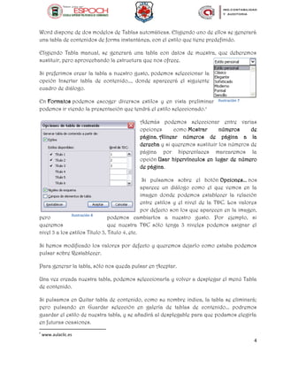 4
Word dispone de dos modelos de Tablas automáticas. Eligiendo uno de ellos se generará
una tabla de contenidos de forma instantánea, con el estilo que tiene predefinido.
Eligiendo Tabla manual, se generará una tabla con datos de muestra, que deberemos
sustituir, pero aprovechando la estructura que nos ofrece.
Si preferimos crear la tabla a nuestro gusto, podemos seleccionar la
opción Insertar tabla de contenido..., donde aparecerá el siguiente
cuadro de diálogo.
En Formatos podemos escoger diversos estilos y en vista preliminar
podemos ir viendo la presentación que tendrá el estilo seleccionado.c
Además podemos seleccionar entre varias
opciones como Mostrar números de
página, Alinear números de página a la
derecha y si queremos sustituir los números de
página por hiperenlaces marcaremos la
opción Usar hipervínculos en lugar de número
de página.
Si pulsamos sobre el botón Opciones... nos
aparece un diálogo como el que vemos en la
imagen donde podemos establecer la relación
entre estilos y el nivel de la TDC. Los valores
por defecto son los que aparecen en la imagen,
pero podemos cambiarlos a nuestro gusto. Por ejemplo, si
queremos que nuestra TDC sólo tenga 3 niveles podemos asignar el
nivel 3 a los estilos Título 3, Titulo 4, etc.
Si hemos modificado los valores por defecto y queremos dejarlo como estaba podemos
pulsar sobre Restablecer.
Para generar la tabla, sólo nos queda pulsar en Aceptar.
Una vez creada nuestra tabla, podemos seleccionarla y volver a desplegar el menú Tabla
de contenido.
Si pulsamos en Quitar tabla de contenido, como su nombre indica, la tabla se eliminará;
pero pulsando en Guardar selección en galería de tablas de contenido... podremos
guardar el estilo de nuestra tabla, y se añadirá al desplegable para que podamos elegirla
en futuras ocasiones.
c
www.aulaclic.es
Ilustración 7
Ilustración 8
 