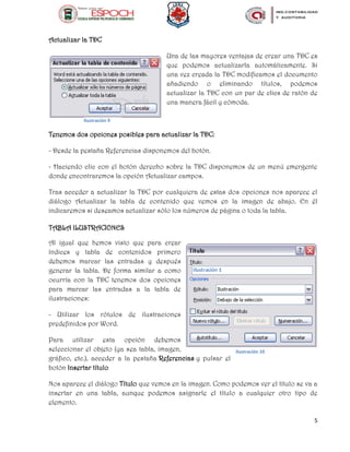 5
Actualizar la TDC
Una de las mayores ventajas de crear una TDC es
que podemos actualizarla automáticamente. Si
una vez creada la TDC modificamos el documento
añadiendo o eliminando títulos, podemos
actualizar la TDC con un par de clics de ratón de
una manera fácil y cómoda.
Tenemos dos opciones posibles para actualizar la TDC:
- Desde la pestaña Referencias disponemos del botón.
- Haciendo clic con el botón derecho sobre la TDC disponemos de un menú emergente
donde encontraremos la opción Actualizar campos.
Tras acceder a actualizar la TDC por cualquiera de estas dos opciones nos aparece el
diálogo Actualizar la tabla de contenido que vemos en la imagen de abajo. En él
indicaremos si deseamos actualizar sólo los números de página o toda la tabla.
TABLA ILUSTRACIONES
Al igual que hemos visto que para crear
índices y tabla de contenidos primero
debemos marcar las entradas y después
generar la tabla. De forma similar a como
ocurría con la TDC tenemos dos opciones
para marcar las entradas a la tabla de
ilustraciones:
- Utilizar los rótulos de ilustraciones
predefinidos por Word.
Para utilizar esta opción debemos
seleccionar el objeto (ya sea tabla, imagen,
gráfico, etc.), acceder a la pestaña Referencias y pulsar el
botón Insertar título
Nos aparece el diálogo Título que vemos en la imagen. Como podemos ver el título se va a
insertar en una tabla, aunque podemos asignarle el título a cualquier otro tipo de
elemento.
Ilustración 9
Ilustración 10
 