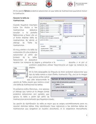7
En la opción Rótulo podemos seleccionar en que tabla de ilustraciones queremos incluir
la ilustración.
Generar la tabla de
ilustraciones.
Cuando hayamos insertado
todos los títulos a las
ilustraciones debemos
acceder a la pestaña
Referencias y hacer clic en
el botón Insertar tabla de
ilustraciones. Se abrirá el
diálogo de Tabla de
ilustraciones.
Es muy similar a la tabla de
contenidos. En ella podemos
seleccionar el estilo del
formato de la tabla.
Seleccionar si deseamos
mostrar los números de página y alinearlos a la derecha o si por el
contrario preferimos utilizar hipervínculos en lugar de números de
página.
En la lista despegable de Etiqueta de título podemos seleccionar que
tipo de tabla vamos a crear (Tabla, ilustración, Fig., etc.) en la imagen
que vemos arriba vemos
que esta seleccionada la
opción de Tabla, puesto que vamos a crear
una tabla de ilustraciones de tablas.
Si pulsamos sobre Opciones... nos aparece
el diálogo que vemos en la imagen donde
podemos seleccionar, por ejemplo, que
genere la tabla a partir del estilo de
ilustraciones personalizado que hayamos creado.
La opción de identificador de tabla es mejor que se asigne automáticamente para no
mezclar distintas tablas. Este identificador hace referencia a las distintas tablas de
ilustraciones que tengamos en nuestro documento, si lo asignamos manualmente
Ilustración 14
Ilustración 15
Ilustración 16
 