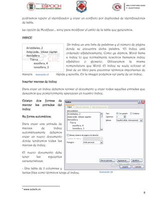 8
podríamos repetir el identificador y crear un conflicto por duplicidad de identificadores
de tabla.
La opción de Modificar... sirve para modificar el estilo de la tabla que generemos.
INDICE
Un índice es una lista de palabras y el número de página
donde se encuentra dicha palabra. e
El índice está
ordenado alfabéticamente. Como ya dijimos, Word llama
a índice lo que normalmente nosotros llamamos índice
alfabético o glosario. Utilizaremos la misma
nomenclatura que Word. El índice se suele colocar al
final de un libro para encontrar términos importantes de
manera rápida y sencilla. En la imagen podemos ver parte de un índice.
Insertar marcas de índice
Para crear un índice debemos revisar el documento y crear todas aquellas entradas que
deseemos que posteriormente aparezcan en nuestro índice.
Existen dos formas de
marcar las entradas del
índice
De forma automática:
Para crear una entrada de
marcas de índice
automáticamente debemos
crear un nuevo documento
donde tendremos todas las
marcas de índice.
El nuevo documento debe
tener las siguientes
características:
- Una tabla de 2 columnas y
tantas filas como términos tenga el índice.
e
www.aulaclic.es
Ilustración 17
Ilustración 18
 