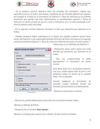 9
- En la primera columna debemos tener las entradas del documento original que
queremos tener en el índice. Las frases o palabras de las entradas deberán ser exactas,
por ejemplo si el título en el documento es Capítulo 2. Tipos de vehículos en la columna
tendremos que escribir ese texto idénticamente, si escribiéramos capítulo 2. Tipos de
vehículos no sería correcto ya que la c está en minúscula y la i no está acentuada y por
tanto la tomaría como otra frase.
- En la segunda columna debemos introducir el texto que deseemos que aparezca en el
índice.
- También podemos definir subíndices en el índice, por ejemplo podemos querer tener
dentro del Capítulo 2 una subentrada llamada Vehículos de motor entonces en la segunda
columna pondremos Capítulo 2. Tipos de vehículos: Vehículos de motor, los dos puntos ":"
indican que es un subíndice de Capítulo 2.
- Deberemos hacer estos pasos por cada
entrada que queramos que aparezca en el
índice.
- Una vez confeccionada la tabla
guardaremos el documento de forma
normal.
Nota: Para tener los 2 documentos abiertos
a la vez y poder copiar texto de uno a otro
podemos utilizar la opción de la pestaña
Vista > Ver en paralelo.
Cuando tengamos el documento de
entradas creado podemos marcar las
entradas del documento automáticamente.
- Abrimos el documento a marcar.
- Vamos a la pestaña Referencias y hacemos clic en el botón Insertar índice.
Aparece el diálogo de Índice.
- Hacemos clic en el botón Auto marcar...
Aparece un diálogo para seleccionar el fichero donde tenemos el listado.
Ilustración 19
 