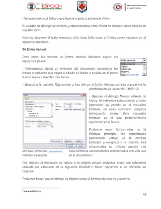 10
- Seleccionamos el fichero que hemos creado y pulsamos Abrir.
El cuadro de diálogo se cerrará y observaremos cómo Word ha incluido unas marcas en
nuestro texto.
Una vez tenemos el texto marcado, sólo hace falte crear el índice como veremos en el
siguiente apartado.
De forma manual:
Para crear las marcas de forma manual debemos seguir los
siguientes pasos:
- Comenzando desde el principio del documento selecciona las
frases o palabras que vayas a añadir al índice o sitúate en el punto
donde vayas a insertar una marca.
- Accede a la pestaña Referencias y haz clic en el botón Marcar entrada o presiona la
combinación de teclas Alt + Shift + X.
- Aparece el diálogo Marcar entrada de
índice. Si habíamos seleccionado el texto
aparecerá ya escrito en el recuadro
Entrada, en caso contrario debemos
introducirlo ahora. Este recuadro
Entrada es el que posteriormente
aparecerá en el índice.
Podemos crear Subentradas de la
Entrada principal, las subentradas
aparecerán debajo de la entrada
principal y sangrada a la derecha. Las
subentradas se utilizan cuando una
entrada principal tiene términos estrechamente relacionados con ella que
también aparecen en el documento.f
Por defecto el marcador se refiere a la página actual, podemos crear una referencia
cruzada (se estudiará en la siguiente Unidad) o hacer referencia a un intervalo de
páginas.
Podemos hacer que el número de página tenga el formato de negrita y cursiva.
f
www.aulaclic.es
Ilustración 20
Ilustración 21
 