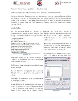 11
Pulsamos Marcar para que se lleve a cabo el marcado.
Para continuar con el resto de marcas no es necesario cerrar este diálogo.
Hacemos clic sobre el documento y nos desplazamos hasta la siguiente frase o palabra
que deseemos marcar. La seleccionamos y nos vamos al diálogo de Marcar entrada de
índice, en el momento en que esté activo el diálogo la frase de entrada se actualiza,
pulsamos en Marcar y así con todas las marcas. Cuando terminemos presionamos sobre
el botón Cerrar.
Insertar índice
Una vez tenemos todas las marcas ya definidas, bien haya sido manual o
automáticamente, podemos crear el índice. Para insertar el índice debemos situarnos en
el lugar donde lo queramos situar, al inicio del documento, al final o donde deseemos.
Tradicionalmente se suele poner al final
del documento.
Accedemos a la pestaña Referencias y
hacemos clic en el botón Insertar índice,
aparecerá un cuadro de diálogo Índice
como el que vemos en la imagen.
Si tenemos subentradas podemos elegir
Tipo. Con sangría, si queremos que
aparezcan debajo de la entrada principal o
Continuo si preferimos que las subentradas
aparezcan a la derecha.
En formatos podemos seleccionar el estilo que
tendrá el índice
Una vez definidas las opciones del cuadro de
diálogo pulsamos Aceptar y se generará el
índice.
Un ejemplo de cómo sería un índice lo tenemos
en la imagen de abajo.
Desde el diálogo de Índice podemos acceder a
modificar el estilo del índice presionando sobre
el botón Modificar. Nos aparece un diálogo
como el que vemos en la imagen donde
Ilustración 22
Ilustración 23
 