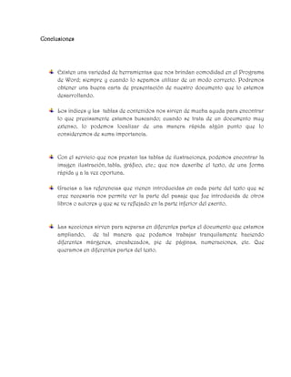 Conclusiones
Existen una variedad de herramientas que nos brindan comodidad en el Programa
de Word; siempre y cuando lo sepamos utilizar de un modo correcto. Podremos
obtener una buena carta de presentación de nuestro documento que lo estemos
desarrollando.
Los índices y las tablas de contenidos nos sirven de mucha ayuda para encontrar
lo que precisamente estamos buscando; cuando se trata de un documento muy
extenso, lo podemos localizar de una manera rápida algún punto que lo
consideremos de suma importancia.
Con el servicio que nos prestan las tablas de ilustraciones, podemos encontrar la
imagen ilustración, tabla, gráfico, etc.; que nos describe el texto, de una forma
rápida y a la vez oportuna.
Gracias a las referencias que vienen introducidas en cada parte del texto que se
cree necesaria nos permite ver la parte del pasaje que fue introducida de otros
libros o autores y que se ve reflejado en la parte inferior del escrito.
Las secciones sirven para separas en diferentes partes el documento que estamos
ampliando, de tal manera que podamos trabajar tranquilamente haciendo
diferentes márgenes, encabezados, pie de páginas, numeraciones, etc. Que
queramos en diferentes partes del texto.
 