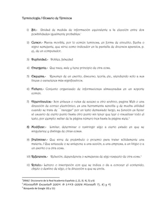 Terminología / Glosario de Términos
1) Bit.- Unidad de medida de información equivalente a la elección entre dos
posibilidades igualmente probables.1
2) Cursor.- Marca movible, por lo común luminosa, en forma de circulito, flecha o
signo semejante, que sirve como indicador en la pantalla de diversos aparatos, p.
ej., de un computador.
3) Duplicidad.- Doblez, falsedad
4) Emergente.- Que nace, sale y tiene principio de otra cosa.
5) Esquema.- Resumen de un escrito, discurso, teoría, etc., atendiendo solo a sus
líneas o caracteres más significativos.
6) Fichero.- Conjunto organizado de informaciones almacenadas en un soporte
común.
7) Hipervínculos.- Son enlaces o rutas de acceso a otro archivo, pagina Web o una
dirección de correo electrónico, es una herramienta sencilla y de mucha utilidad
cuando se trata de ``navegar'' por un texto demasiado largo, su función es llevar
al usuario de cierto punto hasta otro punto sin tener que leer o visualizar todo el
texto, por ejemplo: saltar de la página número tres hasta la página siete.2
8) Modificar.- Limitar, determinar o restringir algo a cierto estado en que se
singularice y distinga de otras cosas.
9) Preliminar.- Que sirve de preámbulo o proemio para tratar sólidamente una
materia. / Que antecede o se antepone a una acción, a una empresa, a un litigio o a
un escrito o a otra cosa.
10) Referencia.- Relación, dependencia o semejanza de algo respecto de otra cosa.3
11) Rotulo.- Letrero o inscripción con que se indica o da a conocer el contenido,
objeto o destino de algo, o la dirección a que se envía.
1
DRAE/ Diccionario de la Real Academia Española ¡), 2), 3). 4), 5) y 6)
2
Microsoft® Encarta® 2009. © 1993-2008 Microsoft 7), 8) y 9)
3
Búsqueda de Google 10) y 11)
 
