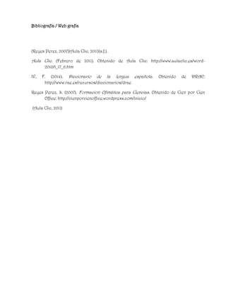 Bibliografía / Web grafía
(Reyes Perez, 2007)(Aula Clic, 2011)(s.f.).
Aula Clic. (Febrero de 2011). Obtenido de Aula Clic: http://www.aulaclic.es/word-
2010/t_17_6.htm
IV, F. (2014). Diccionario de la lengua española. Obtenido de DRAE:
http://www.rae.es/recursos/diccionarios/drae
Reyes Perez, S. (2007). Formacion Ofimática para Ciencias. Obtenido de Cien por Cien
Office: http://cienporcienoffice.wordpress.com/inicio/
(Aula Clic, 2011)
 
