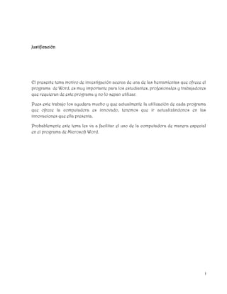 I
Justificación
El presente tema motivo de investigación acerca de una de las herramientas que ofrece el
programa de Word, es muy importante para los estudiantes, profesionales y trabajadores
que requieran de este programa y no lo sepan utilizar.
Pues este trabajo los ayudara mucho y que actualmente la utilización de cada programa
que ofrece la computadora es innovado, tenemos que ir actualizándonos en las
innovaciones que ella presenta.
Probablemente este tema les va a facilitar el uso de la computadora de manera especial
en el programa de Microsoft Word.
 
