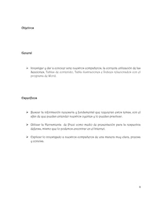 II
Objetivos
General
 Investigar y dar a conocer ante nuestros compañeros, la correcta utilización de las
Secciones, Tablas de contenido, Tabla ilustraciones e Índices relacionados con el
programa de Word.
Específicos
 Buscar la información necesaria y fundamental que requieran estos temas, con el
afán de que puedan entender nuestros oyentes y lo puedan practicar.
 Utilizar la Herramienta de Prezi como medio de presentación para la respectiva
defensa, mismo que lo podemos encontrar en el Internet.
 Explicar lo investigado a nuestros compañeros de una manera muy clara, precisa
y concisa.
 