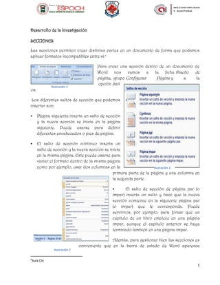 1
Desarrollo de la Investigación
SECCIONES
Las secciones permiten crear distintas partes en un documento de forma que podamos
aplicar formatos incompatibles entre sí.a
Para crear una sección dentro de un documento de
Word nos vamos a la ficha Diseño de
página, grupo Configurar Página y a la
opción Salt
os.
Los diferentes saltos de sección que podemos
insertar son:
 Página siguiente inserta un salto de sección
y la nueva sección se inicia en la página
siguiente. Puede usarse para definir
diferentes encabezados o pies de página.
 El salto de sección continuo inserta un
salto de sección y la nueva sección se inicia
en la misma página. Este puede usarse para
variar el formato dentro de la misma página
como por ejemplo, usar dos columnas en la
primera parte de la página y una columna en
la segunda parte.
 El salto de sección de página par (o
impar) inserta un salto y hace que la nueva
sección comience en la siguiente página par
(o impar) que le corresponda. Puede
servirnos, por ejemplo, para forzar que un
capítulo de un libro empiece en una página
impar, aunque el capítulo anterior se haya
terminado también en una página impar.
Además, para gestionar bien las secciones es
conveniente que en la barra de estado de Word aparezca
a
Aula Clic
Ilustración 1
Ilustración 2
Ilustración 2
 