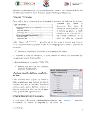 2
información sobre la sección en la que se encuentra el cursor. Para eso hacemos clic con
el botón derecho sobre la barra de estado y activamos la opción Secciones
TABLA DE CONTENIDO
Es un reflejo de la estructura de un documento y contiene los títulos de los temas y
subtemas que forman el
documento. Una tabla de
contenidos puede contener o no
el número de página y puede
establecerse un enlace directo a
los puntos contenidos en la
tabla. La tabla de contenido
suele figurar al principio de un libro y es lo primero que miramos
cuando queremos saber qué temas tratará. b
En la imagen podemos parte de una tabla de
contenido.
 Para crear una tabla de contenidos debemos seguir dos pasos:
1- Preparar la tabla de contenidos, es decir, marcar los títulos que deseamos que
aparezcan en la tabla de contenidos.
2- Generar la tabla de contenidos (TDC o TOC).
 Veamos tres métodos para preparar
una tabla de contenidos.
1. Mediante los estilos de títulos predefinidos
por Word.
Como sabemos, Word dispone de estilos de
títulos predefinidos que incluyen niveles de
esquema. Bien pues si en nuestro documento
utilizamos estos estilos de títulos al crear la
tabla de contenidos, Word se fija en estos
títulos y crea la TDC a partir de ellos.
2. Crear el documento en vista esquema.
Si construimos el documento en vista esquema, podemos crear, aumentar
o disminuir los niveles de esquema de los títulos del
b
Aula Clic Google
Ilustración 3
Ilustración 4
 