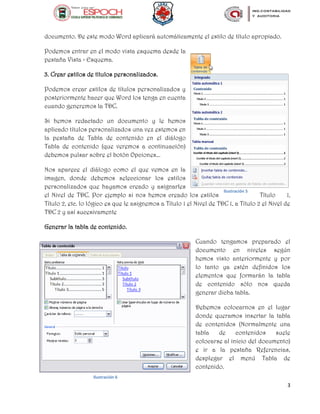 3
documento. De este modo Word aplicará automáticamente el estilo de título apropiado.
Podemos entrar en el modo vista esquema desde la
pestaña Vista > Esquema.
3. Crear estilos de títulos personalizados.
Podemos crear estilos de títulos personalizados y
posteriormente hacer que Word los tenga en cuenta
cuando generemos la TDC.
Si hemos redactado un documento y le hemos
aplicado títulos personalizados una vez estemos en
la pestaña de Tabla de contenido en el diálogo
Tabla de contenido (que veremos a continuación)
debemos pulsar sobre el botón Opciones...
Nos aparece el diálogo como el que vemos en la
imagen, donde debemos seleccionar los estilos
personalizados que hayamos creado y asignarles
el Nivel de TDC. Por ejemplo si nos hemos creado los estilos Título 1,
Título 2, etc. lo lógico es que le asignemos a Título 1 el Nivel de TDC 1, a Título 2 el Nivel de
TDC 2 y así sucesivamente
Generar la tabla de contenido.
Cuando tengamos preparado el
documento en niveles según
hemos visto anteriormente y por
lo tanto ya estén definidos los
elementos que formarán la tabla
de contenido sólo nos queda
generar dicha tabla.
Debemos colocarnos en el lugar
donde queramos insertar la tabla
de contenidos (Normalmente una
tabla de contenidos suele
colocarse al inicio del documento)
e ir a la pestaña Referencias,
desplegar el menú Tabla de
contenido.
Ilustración 5
Ilustración 6
 