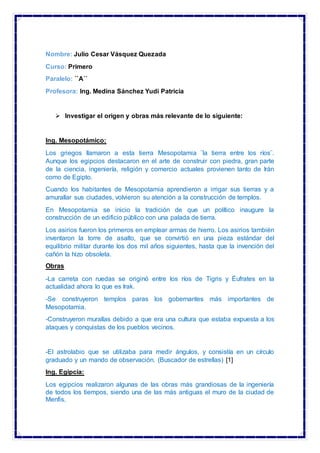 Nombre: Julio Cesar Vásquez Quezada
Curso: Primero
Paralelo: ``A´´
Profesora: Ing. Medina Sánchez Yudi Patricia
 Investigar el origen y obras más relevante de lo siguiente:
Ing. Mesopotámico:
Los griegos llamaron a esta tierra Mesopotamia ¨la tierra entre los ríos¨.
Aunque los egipcios destacaron en el arte de construir con piedra, gran parte
de la ciencia, ingeniería, religión y comercio actuales provienen tanto de Irán
como de Egipto.
Cuando los habitantes de Mesopotamia aprendieron a irrigar sus tierras y a
amurallar sus ciudades, volvieron su atención a la construcción de templos.
En Mesopotamia se inicio la tradición de que un político inaugure la
construcción de un edificio público con una palada de tierra.
Los asirios fueron los primeros en emplear armas de hierro. Los asirios también
inventaron la torre de asalto, que se convirtió en una pieza estándar del
equilibrio militar durante los dos mil años siguientes, hasta que la invención del
cañón la hizo obsoleta.
Obras
-La carreta con ruedas se originó entre los ríos de Tigris y Éufrates en la
actualidad ahora lo que es Irak.
-Se construyeron templos paras los gobernantes más importantes de
Mesopotamia.
-Construyeron murallas debido a que era una cultura que estaba expuesta a los
ataques y conquistas de los pueblos vecinos.
-El astrolabio que se utilizaba para medir ángulos, y consistía en un círculo
graduado y un mando de observación. (Buscador de estrellas) [1]
Ing. Egipcia:
Los egipcios realizaron algunas de las obras más grandiosas de la ingeniería
de todos los tiempos, siendo una de las más antiguas el muro de la ciudad de
Menfis.
 