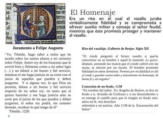 El Homenaje
Era un rito en el cual el vasallo juraba
simbólicamente fidelidad y se comprometía a
ofrecer auxilio militar y consejo al señor feudal,
mientras que éste prometía proteger y mantener
al vasallo.
Juramento a Felipe Augusto
“Yo, Tibaldo, hago saber a todos que he
jurado sobre los santos altares a mi carísimo
señor Felipe, ilustre rey de los franceses que le
serviré bien y fielmente como a mi señor ligio
(…) y no faltaré a mi bueno y fiel servicio,
mientras el me haga justicia en su corte con el
juicio de aquellos que pueden y deben
juzgarme. Y si alguna vez, lo que Dios no
permita, faltare a mi bueno y fiel servicio
respecto de mi señor rey, en tanto que el
quiera hacerme y me haga justicia ante su
corte por el juicio de los que pueden y deben
juzgarme, el señor rey podrá, sin cometer
desmán, recobrar lo que tengo de él”
Tibaldo, 1220.
Rito del vasallaje. Galberto de Brujas. Siglo XII
“El conde preguntó al futuro vasallo si quería
convertirse en su hombre y aquél le contestó: Lo quiero,
después, juntando las manos que el conde cubrió con las
suyas, se aliaron por un ósculo. El hombre prometió
fidelidad en estos términos: Prometo por mi fidelidad ser fiel
al conde y guardar contra todos y enteramente mi homenaje, de
buena fe y sin engaños”
Concesión de un feudo. 1138
“En nombre del señor, Yo, Rogelio de Besiers, te doy en
feudo a ti, Arnaldo de Corleano y a tus descendientes y
os entrego el castillo para que lo tengáis en feudo mío,
salvo mi fe, mis derechos
señoriales y mi justicia. Año 1138 de la Encarnación del
Señor”
 